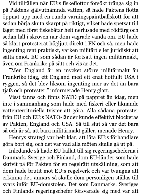 Vid tillfällen när EU:s fiskeflottor försökt tränga sig in på Paktens självutnämnda vatten, så hade Paktens flotta öppnat upp med en runda varningspaintballskott för att sedan börja skuta skarpt på riktigt, vilket hade spetsat till läget med först fiskebåtar helt nerlusade med rödfärg och sedan hål i skroven när dom vägrade vända om. EU hade så klart protesterat högljutt direkt i FN och så, men hade ingenting rent praktiskt, varken militärt eller juridiskt att sätta emot. EU som sådan är fortsatt ingen militärmakt, även om Frankrike på sätt och vis är det. ”Men England är en mycket större militärmakt än Frankrike idag, ett England med ett enat hotfullt USA i ryggen, så det blev liksom ingenting mer av det än bara tjafs och protester.” informerade Henry glatt. Visst fanns och finns NATO på pappret än idag, men inte i sammanhang som hade med fiskeri eller liknande vattenterritoriella tvister att göra. Alla sådana protester från EU och EU:s NATO-länder kunde effektivt blockeras av Pakten, England och USA. Så till slut så var det bara så och är så, att bara militärmakt gäller, menade Henry. Henrys strategi var helt klar, att låta EU:s förhandlare göra bort sig, och det var vad alla möten skulle gå ut på. Inledande så hade EU kallat till sig regeringscheferna i Danmark, Sverige och Finland, dom EU-länder som hade skrivit på för Pakten för en regelrätt utskällning, som att dom hade brutit mot EU:s regelverk och var tvungna att erkänna det, annars så skulle dom personligen ställas till svars inför EU-domstolen. Det som Danmarks, Sveriges och Finlands regeringschefer försvarade sig med var att