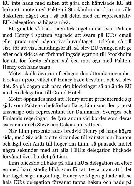 EU inte hade med saken att göra och hänvisade EU att boka ett möte med Pakten i Stockholm om dom nu ville diskutera något och i så fall delta med en representativ EU-delegation på högsta nivå. EU gnällde så klart, men fick inget annat svar. Pakten med Henry i spetsen vägrade att svara på EU:s email eller prata med någon överhuvudtaget i telefon, så till sist, för att visa handlingskraft, så blev EU tvungen att ge efter och skicka en förhandlingsdelegation till Stockholm för att för första gången stå öga mot öga med Pakten, Henry och hans team. Mötet skulle äga rum fredagen den åttonde november klockan 14:00, vilket då Henry hade bestämt, och så blev det. Så på dagen och nära det klockslaget så anlände EU med en delegation till Grand Hotell. Mötet öppnades med att Henry artigt presenterade sig själv som Paktens chefsförhandlare, Linn som den ytterst ansvarige och representant för Danmarks, Sveriges och Finlands regeringar, de fyra andra vid bordet som deras assistenter och Steve och Oskar som vittnen. När Linn presenterades bredvid Henry på hans högra sida, med Siv och Mette sittandes till vänster om honom och Egil och Antti till höger om Linn, så pausade mötet några sekunder med att alla i EU:s delegation blickade förvånat över bordet på Linn. Linn blickade tillbaks på alla i EU:s delegation en efter en med hård stadig blick som för att testa utan att i det här läget säga någonting. Henry verkligen gillade att se hela EU:s delegation förvånat tappa hakan och hade på