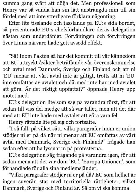 samma gång svårt att dölja det. Men professionell som Henry var så vända han sin lätt ansträngda min till sin fördel med att inte ytterligare förklara någonting. Efter lite tisslande och tasslande på EU:s sida bordet, så presenterade EU:s chefsförhandlare deras delegation nästan som underdånigt. Förvåningen och förvirringen över Linns närvaro hade gett avsedd effekt.  ”Så! Inom Pakten så har det kommit till vår kännedom att EU uttryckt åsikter beträffande vår överenskommelse och avtal med Danmark, Sverige och Finland och att ni ’EU’ menar att vårt avtal inte är giltigt, trotts att ni ’EU’ inte omfattas av avtalet och därmed inte har med avtalet att göra. Är det riktigt uppfattat?” öppnade Henry upp mötet med. EU:s delegation lite som såg på varandra först, för att sedan till viss del medge att så var fallet, men att det där med att EU inte hade med avtalet att göra vara fel. Henry rättade lite på sig och fortsatte. ”I så fall, på vilket sätt, vilka paragrafer inom er union stödjer ni er på då när ni menar att EU omfattas av vårt avtal med Danmark, Sverige och Finland?” frågade han sedan efter att ha lyssnat in på protesterna. EU:s delegation såg frågande på varandra igen, för att sedan mena att det var dom ’EU’, ’Europa Unionen’, som förhandlade för alla sina medlemsländer. ”Vilka paragrafer stödjer ni er på då? EU som helhet är ingen suverän stat med territoriella rättigheter, vilket Danmark, Sverige och Finland är. Så om vi ska komma