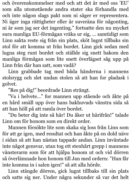 och överenskommelser med och att det är med oss ’EU’ som alla utomstående andra stater ska förhandla med och inte någon slags pakt som ni säger er representera. Ni äger inga rättigheter eller är suveräna för någonting, ni är som jag ser det ingenting.” fortsatte den nu mycket sura manliga EU-förmågan vräka ur sig, … samtidigt som Linn sakta reste sig från sin plats, sköt lugnt tillbaks sin stol för att komma ut från bordet. Linn gick sedan med lugna steg runt bordet och ställde sig snett bakom den manliga förmågan som lite snett överlägset såg upp på Linn från där han satt, som vadå? Linn grabbade tag med båda händerna i mannens stolsrygg och slet undan stolen så att han for pladask i golvet. ”Res på dig!” beordrade Linn strängt. ”Va i helvete…” for mannen upp stående och åkte på en hård smäll upp över hans bakhuvuds vänstra sida så att han höll på att ramla över bordet. ”Du beter dig inte så här! Du åker ut härifrån!” talade Linn om för honom som en direkt order. Mannen försökte lite som skaka sig loss från Linn som för att ge igen, med resultat och han åkte på en dold näve i sidan så att han nästan tappade andan. Linn inväntade inte något gensvar, utan tog ett stenhårt grepp i mannens vänsterarm som för att hjälpa honom ut och vid dörren så överlämnade hon honom till Jan med ordern: ”Han får inte komma in i salen igen!” så att alla hörde. Linn stängde dörren, gick lugnt tillbaks till sin plats och satte sig ner. Under några sekunder så var det helt