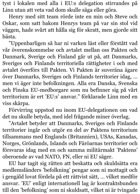 tyst i lokalen med alla i EU:s delegation stirrandes på Linn utan att veta vad dom skulle säga eller göra. Henry med sitt team rörde inte en min och Steve och Oskar, som satt bakom Henrys team på var sin stol vid väggen, hade svårt att hålla sig för skratt, men gjorde sitt bästa. ”Uppenbarligen så har ni varken läst eller förstått vad vår överenskommelse och avtalet mellan oss Pakten och Danmark, Sverige och Finland går ut på, att Danmarks, Sveriges och Finlands territoriella rättigheter i och med avtalet överförs till Pakten. Vi Pakten är suveräna ägare över Danmarks, Sveriges och Finlands territorier idag, … men vi äger inte befolkningen. Alla era Danska, Svenska och Finska EU-medborgare som nu befinner sig på vårt territorium är ert ’EU:s’ ansvar.” förklarade Linn med en viss skärpa. Förvirring uppstod nu inom EU-delegationen om vad det nu skulle betyda, med idel frågande miner överlag. ”Avtalet betyder att Danmarks, Sveriges och Finlands territorier ingår och utgör en del av Paktens territorium tillsammans med Englands (Britannien), USAs, Kanadas, Norges, Grönlands, Islands och Färöarnas territorier och försvaras idag med en och samma militärmakt ’Paktens’ oberoende av vad NATO, FN, eller ni EU säger. EU har tagit sig rätten att beskatta och skuldsätta era medlemsländers ’befolkning’ pengar som ni mottagit och i gengäld lovat fördela på ett rättvist sätt, … vilket medför ansvar. ’EU’ enligt internationell lag är kontraktsbunden till den ’befolkning’ som ni skuldsatt, vilket ni är tvingade