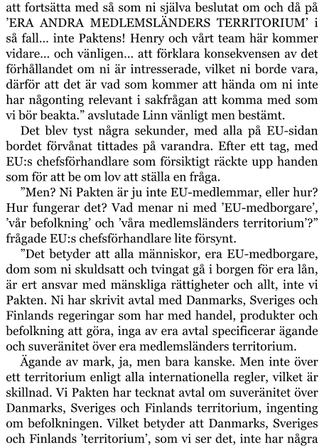 att fortsätta med så som ni själva beslutat om och då på ’ERA ANDRA MEDLEMSLÄNDERS TERRITORIUM’ i så fall… inte Paktens! Henry och vårt team här kommer vidare… och vänligen… att förklara konsekvensen av det förhållandet om ni är intresserade, vilket ni borde vara, därför att det är vad som kommer att hända om ni inte har någonting relevant i sakfrågan att komma med som vi bör beakta.” avslutade Linn vänligt men bestämt. Det blev tyst några sekunder, med alla på EU-sidan bordet förvånat tittades på varandra. Efter ett tag, med EU:s chefsförhandlare som försiktigt räckte upp handen som för att be om lov att ställa en fråga. ”Men? Ni Pakten är ju inte EU-medlemmar, eller hur? Hur fungerar det? Vad menar ni med ’EU-medborgare’, ’vår befolkning’ och ’våra medlemsländers territorium’?” frågade EU:s chefsförhandlare lite försynt. ”Det betyder att alla människor, era EU-medborgare, dom som ni skuldsatt och tvingat gå i borgen för era lån, är ert ansvar med mänskliga rättigheter och allt, inte vi Pakten. Ni har skrivit avtal med Danmarks, Sveriges och Finlands regeringar som har med handel, produkter och befolkning att göra, inga av era avtal specificerar ägande och suveränitet över era medlemsländers territorium. Ägande av mark, ja, men bara kanske. Men inte över ett territorium enligt alla internationella regler, vilket är skillnad. Vi Pakten har tecknat avtal om suveränitet över Danmarks, Sveriges och Finlands territorium, ingenting om befolkningen. Vilket betyder att Danmarks, Sveriges och Finlands ’territorium’, som vi ser det, inte har några