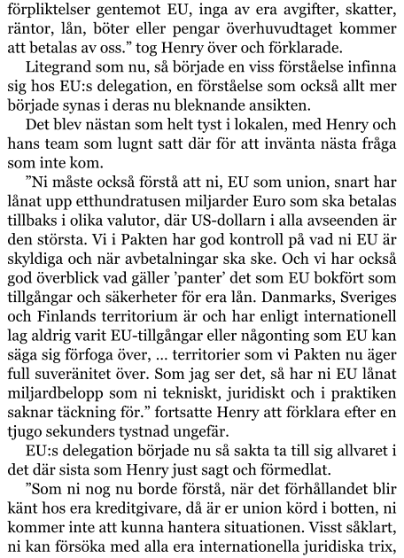 förpliktelser gentemot EU, inga av era avgifter, skatter, räntor, lån, böter eller pengar överhuvudtaget kommer att betalas av oss.” tog Henry över och förklarade. Litegrand som nu, så började en viss förståelse infinna sig hos EU:s delegation, en förståelse som också allt mer började synas i deras nu bleknande ansikten. Det blev nästan som helt tyst i lokalen, med Henry och hans team som lugnt satt där för att invänta nästa fråga som inte kom. ”Ni måste också förstå att ni, EU som union, snart har lånat upp etthundratusen miljarder Euro som ska betalas tillbaks i olika valutor, där US-dollarn i alla avseenden är den största. Vi i Pakten har god kontroll på vad ni EU är skyldiga och när avbetalningar ska ske. Och vi har också god överblick vad gäller ’panter’ det som EU bokfört som tillgångar och säkerheter för era lån. Danmarks, Sveriges och Finlands territorium är och har enligt internationell lag aldrig varit EU-tillgångar eller någonting som EU kan säga sig förfoga över, … territorier som vi Pakten nu äger full suveränitet över. Som jag ser det, så har ni EU lånat miljardbelopp som ni tekniskt, juridiskt och i praktiken saknar täckning för.” fortsatte Henry att förklara efter en tjugo sekunders tystnad ungefär. EU:s delegation började nu så sakta ta till sig allvaret i det där sista som Henry just sagt och förmedlat. ”Som ni nog nu borde förstå, när det förhållandet blir känt hos era kreditgivare, då är er union körd i botten, ni kommer inte att kunna hantera situationen. Visst såklart, ni kan försöka med alla era internationella juridiska trix,