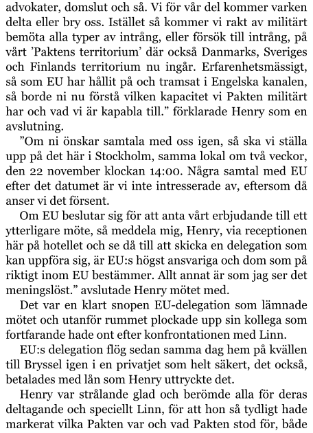 advokater, domslut och så. Vi för vår del kommer varken delta eller bry oss. Istället så kommer vi rakt av militärt bemöta alla typer av intrång, eller försök till intrång, på vårt ’Paktens territorium’ där också Danmarks, Sveriges och Finlands territorium nu ingår. Erfarenhetsmässigt, så som EU har hållit på och tramsat i Engelska kanalen, så borde ni nu förstå vilken kapacitet vi Pakten militärt har och vad vi är kapabla till.” förklarade Henry som en avslutning. ”Om ni önskar samtala med oss igen, så ska vi ställa upp på det här i Stockholm, samma lokal om två veckor, den 22 november klockan 14:00. Några samtal med EU efter det datumet är vi inte intresserade av, eftersom då anser vi det försent. Om EU beslutar sig för att anta vårt erbjudande till ett ytterligare möte, så meddela mig, Henry, via receptionen här på hotellet och se då till att skicka en delegation som kan uppföra sig, är EU:s högst ansvariga och dom som på riktigt inom EU bestämmer. Allt annat är som jag ser det meningslöst.” avslutade Henry mötet med. Det var en klart snopen EU-delegation som lämnade mötet och utanför rummet plockade upp sin kollega som fortfarande hade ont efter konfrontationen med Linn. EU:s delegation flög sedan samma dag hem på kvällen till Bryssel igen i en privatjet som helt säkert, det också, betalades med lån som Henry uttryckte det. Henry var strålande glad och berömde alla för deras deltagande och speciellt Linn, för att hon så tydligt hade markerat vilka Pakten var och vad Pakten stod för, både