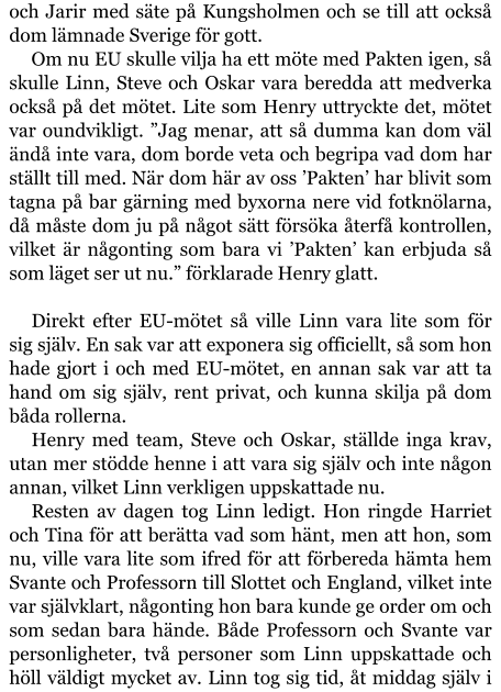 och Jarir med säte på Kungsholmen och se till att också dom lämnade Sverige för gott. Om nu EU skulle vilja ha ett möte med Pakten igen, så skulle Linn, Steve och Oskar vara beredda att medverka också på det mötet. Lite som Henry uttryckte det, mötet var oundvikligt. ”Jag menar, att så dumma kan dom väl ändå inte vara, dom borde veta och begripa vad dom har ställt till med. När dom här av oss ’Pakten’ har blivit som tagna på bar gärning med byxorna nere vid fotknölarna, då måste dom ju på något sätt försöka återfå kontrollen, vilket är någonting som bara vi ’Pakten’ kan erbjuda så som läget ser ut nu.” förklarade Henry glatt.  Direkt efter EU-mötet så ville Linn vara lite som för sig själv. En sak var att exponera sig officiellt, så som hon hade gjort i och med EU-mötet, en annan sak var att ta hand om sig själv, rent privat, och kunna skilja på dom båda rollerna. Henry med team, Steve och Oskar, ställde inga krav, utan mer stödde henne i att vara sig själv och inte någon annan, vilket Linn verkligen uppskattade nu. Resten av dagen tog Linn ledigt. Hon ringde Harriet och Tina för att berätta vad som hänt, men att hon, som nu, ville vara lite som ifred för att förbereda hämta hem Svante och Professorn till Slottet och England, vilket inte var självklart, någonting hon bara kunde ge order om och som sedan bara hände. Både Professorn och Svante var personligheter, två personer som Linn uppskattade och höll väldigt mycket av. Linn tog sig tid, åt middag själv i