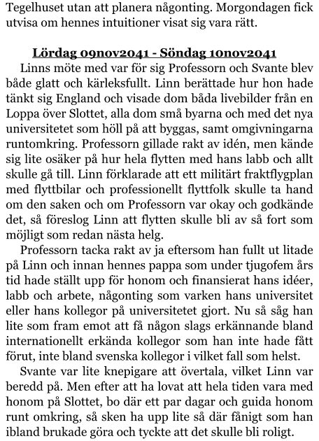 Tegelhuset utan att planera någonting. Morgondagen fick utvisa om hennes intuitioner visat sig vara rätt.  	Lördag 09nov2041 - Söndag 10nov2041 Linns möte med var för sig Professorn och Svante blev både glatt och kärleksfullt. Linn berättade hur hon hade tänkt sig England och visade dom båda livebilder från en Loppa över Slottet, alla dom små byarna och med det nya universitetet som höll på att byggas, samt omgivningarna runtomkring. Professorn gillade rakt av idén, men kände sig lite osäker på hur hela flytten med hans labb och allt skulle gå till. Linn förklarade att ett militärt fraktflygplan med flyttbilar och professionellt flyttfolk skulle ta hand om den saken och om Professorn var okay och godkände det, så föreslog Linn att flytten skulle bli av så fort som möjligt som redan nästa helg. Professorn tacka rakt av ja eftersom han fullt ut litade på Linn och innan hennes pappa som under tjugofem års tid hade ställt upp för honom och finansierat hans idéer, labb och arbete, någonting som varken hans universitet eller hans kollegor på universitetet gjort. Nu så såg han lite som fram emot att få någon slags erkännande bland internationellt erkända kollegor som han inte hade fått förut, inte bland svenska kollegor i vilket fall som helst. Svante var lite knepigare att övertala, vilket Linn var beredd på. Men efter att ha lovat att hela tiden vara med honom på Slottet, bo där ett par dagar och guida honom runt omkring, så sken ha upp lite så där fånigt som han ibland brukade göra och tyckte att det skulle bli roligt.