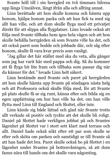 Svante höll till i sin herrgård en två timmars bilresa upp längs Umeälven, långt ifrån alla och allting annat. Linn berättade att hon skulle komma och hämta upp honom, hjälpa honom packa och att han fick ta med sig allt han ville, och att dom skulle flyga med ett privatjet direkt för att slippa alla flygplatser. Linn lovade också att följa med Svante tillbaks hem igen hela vägen och att hon skulle behålla herrgården så som Svante ville ha det, och att också paret som bodde och jobbade där, och såg efter honom, skulle få vara kvar precis som vanligt. ”Jag gillar det här stället med ska du veta, alla gånger som jag har varit här med pappa och dig. Så du kommer att få flyga hit lite fram och tillbaka som passar dig när du känner för det.” lovade Linn helt säkert. Linn bestämde med Svante och paret på herrgården att hon skulle hämta upp Svante på söndagen nästa helg och att Professorn också skulle följa med, för att Svante på plats skulle få se sig runt, känna efter och bilda sig en egen uppfattning om hur han ville ha det, om han ville flytta med Linn till England och Slottet, eller inte. Linn kände sig både lättad och glad när Svante trotts allt verkade så positiv och tyckte att det skulle bli roligt. Daniel på Slottet hade verkligen jobbat på och Svantes lägenhet på Slottet var i stort sett klart med terrass och allt. Daniel hade också sökt efter ett par som skulle se efter och sköta om parken och samtidigt se till Svante så att han hade det bra. Paret skulle också bo på Slottet i en lägenhet under Svantes på bottenvåningen, så att dom fanns nära till hands om det skulle vara någonting.