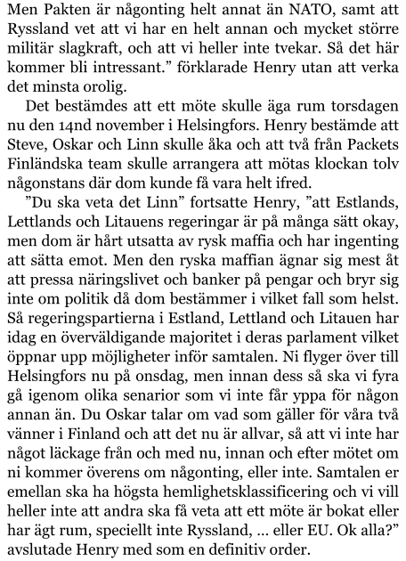 Men Pakten är någonting helt annat än NATO, samt att Ryssland vet att vi har en helt annan och mycket större militär slagkraft, och att vi heller inte tvekar. Så det här kommer bli intressant.” förklarade Henry utan att verka det minsta orolig. Det bestämdes att ett möte skulle äga rum torsdagen nu den 14nd november i Helsingfors. Henry bestämde att Steve, Oskar och Linn skulle åka och att två från Packets Finländska team skulle arrangera att mötas klockan tolv någonstans där dom kunde få vara helt ifred. ”Du ska veta det Linn” fortsatte Henry, ”att Estlands, Lettlands och Litauens regeringar är på många sätt okay, men dom är hårt utsatta av rysk maffia och har ingenting att sätta emot. Men den ryska maffian ägnar sig mest åt att pressa näringslivet och banker på pengar och bryr sig inte om politik då dom bestämmer i vilket fall som helst. Så regeringspartierna i Estland, Lettland och Litauen har idag en överväldigande majoritet i deras parlament vilket öppnar upp möjligheter inför samtalen. Ni flyger över till Helsingfors nu på onsdag, men innan dess så ska vi fyra gå igenom olika senarior som vi inte får yppa för någon annan än. Du Oskar talar om vad som gäller för våra två vänner i Finland och att det nu är allvar, så att vi inte har något läckage från och med nu, innan och efter mötet om ni kommer överens om någonting, eller inte. Samtalen er emellan ska ha högsta hemlighetsklassificering och vi vill heller inte att andra ska få veta att ett möte är bokat eller har ägt rum, speciellt inte Ryssland, … eller EU. Ok alla?” avslutade Henry med som en definitiv order.