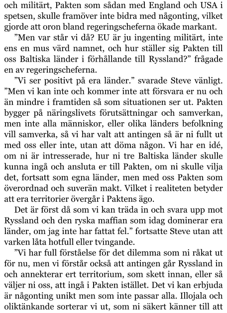 och militärt, Pakten som sådan med England och USA i spetsen, skulle framöver inte bidra med någonting, vilket gjorde att oron bland regeringscheferna ökade markant. ”Men var står vi då? EU är ju ingenting militärt, inte ens en mus värd namnet, och hur ställer sig Pakten till oss Baltiska länder i förhållande till Ryssland?” frågade en av regeringscheferna. ”Vi ser positivt på era länder.” svarade Steve vänligt. ”Men vi kan inte och kommer inte att försvara er nu och än mindre i framtiden så som situationen ser ut. Pakten bygger på näringslivets förutsättningar och samverkan, men inte alla människor, eller olika länders befolkning vill samverka, så vi har valt att antingen så är ni fullt ut med oss eller inte, utan att döma någon. Vi har en idé, om ni är intresserade, hur ni tre Baltiska länder skulle kunna ingå och ansluta er till Pakten, om ni skulle vilja det, fortsatt som egna länder, men med oss Pakten som överordnad och suverän makt. Vilket i realiteten betyder att era territorier övergår i Paktens ägo. Det är först då som vi kan träda in och svara upp mot Ryssland och den ryska maffian som idag dominerar era länder, om jag inte har fattat fel.” fortsatte Steve utan att varken låta hotfull eller tvingande. ”Vi har full förståelse för det dilemma som ni råkat ut för nu, men vi förstår också att antingen går Ryssland in och annekterar ert territorium, som skett innan, eller så väljer ni oss, att ingå i Pakten istället. Det vi kan erbjuda är någonting unikt men som inte passar alla. Illojala och oliktänkande sorterar vi ut, som ni säkert känner till att