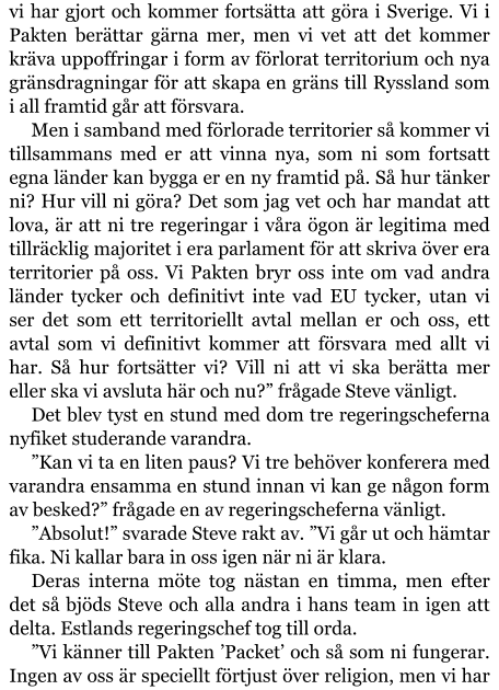 vi har gjort och kommer fortsätta att göra i Sverige. Vi i Pakten berättar gärna mer, men vi vet att det kommer kräva uppoffringar i form av förlorat territorium och nya gränsdragningar för att skapa en gräns till Ryssland som i all framtid går att försvara. Men i samband med förlorade territorier så kommer vi tillsammans med er att vinna nya, som ni som fortsatt egna länder kan bygga er en ny framtid på. Så hur tänker ni? Hur vill ni göra? Det som jag vet och har mandat att lova, är att ni tre regeringar i våra ögon är legitima med tillräcklig majoritet i era parlament för att skriva över era territorier på oss. Vi Pakten bryr oss inte om vad andra länder tycker och definitivt inte vad EU tycker, utan vi ser det som ett territoriellt avtal mellan er och oss, ett avtal som vi definitivt kommer att försvara med allt vi har. Så hur fortsätter vi? Vill ni att vi ska berätta mer eller ska vi avsluta här och nu?” frågade Steve vänligt. Det blev tyst en stund med dom tre regeringscheferna nyfiket studerande varandra.  ”Kan vi ta en liten paus? Vi tre behöver konferera med varandra ensamma en stund innan vi kan ge någon form av besked?” frågade en av regeringscheferna vänligt. ”Absolut!” svarade Steve rakt av. ”Vi går ut och hämtar fika. Ni kallar bara in oss igen när ni är klara. Deras interna möte tog nästan en timma, men efter det så bjöds Steve och alla andra i hans team in igen att delta. Estlands regeringschef tog till orda. ”Vi känner till Pakten ’Packet’ och så som ni fungerar. Ingen av oss är speciellt förtjust över religion, men vi har