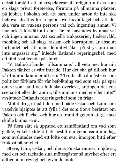 också förstått att ni respekterar att religion utövas som en slags privat företeelse, förutom på allmänna platser, på jobbet, i skolan och att barn under arton år inte ska behöva utsättas för religion överhuvudtaget och att det ska vara en vuxens persons val och ingenting annat. Vi har också förstått att abort är en havandes kvinnas val och ingen annans. Att sexuella trakasserier, hedersvåld, mobbing och all slags rasism och korruption är absolut förbjudet och att man definitivt åker på stryk om man inte anpassar sig.” inledde Estlands regeringschef, med ett litet roat leende på slutet. ”Vi Baltiska länder ’tillsammans’ vill veta mer hur ni i Pakten tänker er vårt inträde. Hur det ska gå till och hur vår framtid kommer att se ut? Trotts allt så måste vi som politiker förklara för vår befolkning vad som står på spel om vi som land och folk ska överleva, antingen det ena scenariot eller det andra, tillsammans med er eller inte?” avslutade Estlands regeringschef som en fråga. Mötet drog ut på tiden med både Oskar och Linn som växelvis hjälptes åt att fylla i det som Steve berättat om Pakten och Packet och hur en framtid genom att gå med skulle kunna se ut. På flera sätt så uppstod ett samförstånd om vad som gällde, vilket ledde till ett beslut om gemensam middag, som avslutades med ett löfte om svar imorgon bitti efter frukost på hotellet. Steve, Linn, Oskar, och deras Finska vänner, nöjde sig med det och tackade sina mötesgäster så mycket efter ett alltigenom trevligt och givande möte.