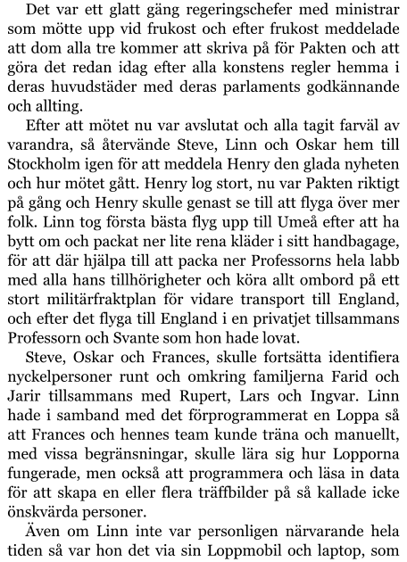 Det var ett glatt gäng regeringschefer med ministrar som mötte upp vid frukost och efter frukost meddelade att dom alla tre kommer att skriva på för Pakten och att göra det redan idag efter alla konstens regler hemma i deras huvudstäder med deras parlaments godkännande och allting. Efter att mötet nu var avslutat och alla tagit farväl av varandra, så återvände Steve, Linn och Oskar hem till Stockholm igen för att meddela Henry den glada nyheten och hur mötet gått. Henry log stort, nu var Pakten riktigt på gång och Henry skulle genast se till att flyga över mer folk. Linn tog första bästa flyg upp till Umeå efter att ha bytt om och packat ner lite rena kläder i sitt handbagage, för att där hjälpa till att packa ner Professorns hela labb med alla hans tillhörigheter och köra allt ombord på ett stort militärfraktplan för vidare transport till England, och efter det flyga till England i en privatjet tillsammans Professorn och Svante som hon hade lovat.  Steve, Oskar och Frances, skulle fortsätta identifiera nyckelpersoner runt och omkring familjerna Farid och Jarir tillsammans med Rupert, Lars och Ingvar. Linn hade i samband med det förprogrammerat en Loppa så att Frances och hennes team kunde träna och manuellt, med vissa begränsningar, skulle lära sig hur Lopporna fungerade, men också att programmera och läsa in data för att skapa en eller flera träffbilder på så kallade icke önskvärda personer. Även om Linn inte var personligen närvarande hela tiden så var hon det via sin Loppmobil och laptop, som