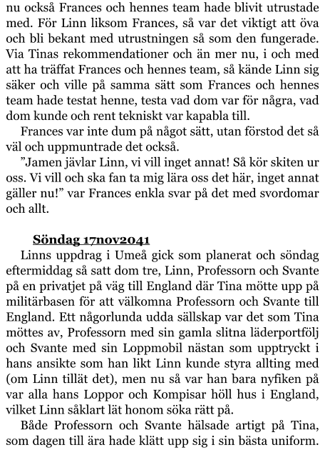 nu också Frances och hennes team hade blivit utrustade med. För Linn liksom Frances, så var det viktigt att öva och bli bekant med utrustningen så som den fungerade. Via Tinas rekommendationer och än mer nu, i och med att ha träffat Frances och hennes team, så kände Linn sig säker och ville på samma sätt som Frances och hennes team hade testat henne, testa vad dom var för några, vad dom kunde och rent tekniskt var kapabla till. Frances var inte dum på något sätt, utan förstod det så väl och uppmuntrade det också. ”Jamen jävlar Linn, vi vill inget annat! Så kör skiten ur oss. Vi vill och ska fan ta mig lära oss det här, inget annat gäller nu!” var Frances enkla svar på det med svordomar och allt.   	Söndag 17nov2041 Linns uppdrag i Umeå gick som planerat och söndag eftermiddag så satt dom tre, Linn, Professorn och Svante på en privatjet på väg till England där Tina mötte upp på militärbasen för att välkomna Professorn och Svante till England. Ett någorlunda udda sällskap var det som Tina möttes av, Professorn med sin gamla slitna läderportfölj och Svante med sin Loppmobil nästan som upptryckt i hans ansikte som han likt Linn kunde styra allting med (om Linn tillät det), men nu så var han bara nyfiken på var alla hans Loppor och Kompisar höll hus i England, vilket Linn såklart lät honom söka rätt på. Både Professorn och Svante hälsade artigt på Tina, som dagen till ära hade klätt upp sig i sin bästa uniform.