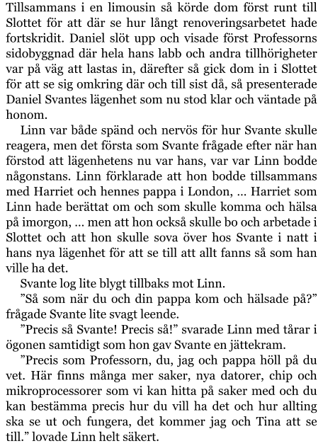 Tillsammans i en limousin så körde dom först runt till Slottet för att där se hur långt renoveringsarbetet hade fortskridit. Daniel slöt upp och visade först Professorns sidobyggnad där hela hans labb och andra tillhörigheter var på väg att lastas in, därefter så gick dom in i Slottet för att se sig omkring där och till sist då, så presenterade Daniel Svantes lägenhet som nu stod klar och väntade på honom. Linn var både spänd och nervös för hur Svante skulle reagera, men det första som Svante frågade efter när han förstod att lägenhetens nu var hans, var var Linn bodde någonstans. Linn förklarade att hon bodde tillsammans med Harriet och hennes pappa i London, … Harriet som Linn hade berättat om och som skulle komma och hälsa på imorgon, … men att hon också skulle bo och arbetade i Slottet och att hon skulle sova över hos Svante i natt i hans nya lägenhet för att se till att allt fanns så som han ville ha det. Svante log lite blygt tillbaks mot Linn. ”Så som när du och din pappa kom och hälsade på?” frågade Svante lite svagt leende. ”Precis så Svante! Precis så!” svarade Linn med tårar i ögonen samtidigt som hon gav Svante en jättekram. ”Precis som Professorn, du, jag och pappa höll på du vet. Här finns många mer saker, nya datorer, chip och mikroprocessorer som vi kan hitta på saker med och du kan bestämma precis hur du vill ha det och hur allting ska se ut och fungera, det kommer jag och Tina att se till.” lovade Linn helt säkert.