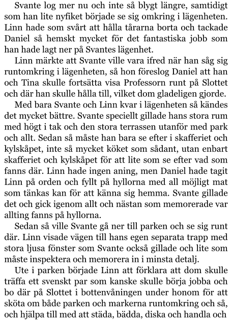 Svante log mer nu och inte så blygt längre, samtidigt som han lite nyfiket började se sig omkring i lägenheten. Linn hade som svårt att hålla tårarna borta och tackade Daniel så hemskt mycket för det fantastiska jobb som han hade lagt ner på Svantes lägenhet. Linn märkte att Svante ville vara ifred när han såg sig runtomkring i lägenheten, så hon föreslog Daniel att han och Tina skulle fortsätta visa Professorn runt på Slottet och där han skulle hålla till, vilket dom gladeligen gjorde. Med bara Svante och Linn kvar i lägenheten så kändes det mycket bättre. Svante speciellt gillade hans stora rum med högt i tak och den stora terrassen utanför med park och allt. Sedan så måste han bara se efter i skafferiet och kylskåpet, inte så mycket köket som sådant, utan enbart skafferiet och kylskåpet för att lite som se efter vad som fanns där. Linn hade ingen aning, men Daniel hade tagit Linn på orden och fyllt på hyllorna med all möjligt mat som tänkas kan för att känna sig hemma. Svante gillade det och gick igenom allt och nästan som memorerade var allting fanns på hyllorna. Sedan så ville Svante gå ner till parken och se sig runt där. Linn visade vägen till hans egen separata trapp med stora ljusa fönster som Svante också gillade och lite som måste inspektera och memorera in i minsta detalj. Ute i parken började Linn att förklara att dom skulle träffa ett svenskt par som kanske skulle börja jobba och bo där på Slottet i bottenvåningen under honom för att sköta om både parken och markerna runtomkring och så, och hjälpa till med att städa, bädda, diska och handla och