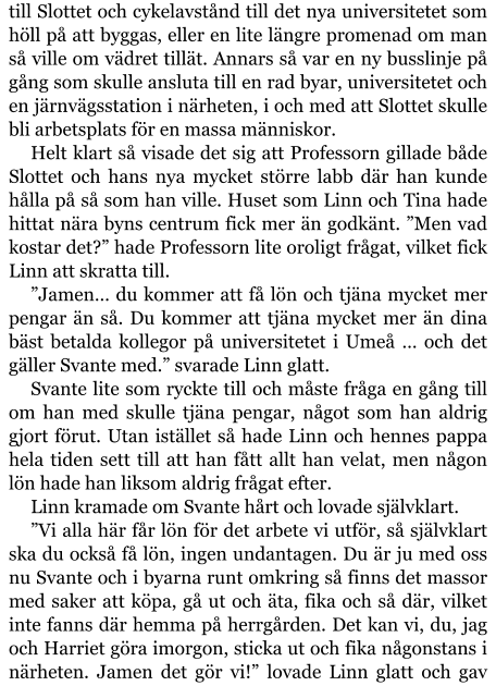 till Slottet och cykelavstånd till det nya universitetet som höll på att byggas, eller en lite längre promenad om man så ville om vädret tillät. Annars så var en ny busslinje på gång som skulle ansluta till en rad byar, universitetet och en järnvägsstation i närheten, i och med att Slottet skulle bli arbetsplats för en massa människor. Helt klart så visade det sig att Professorn gillade både Slottet och hans nya mycket större labb där han kunde hålla på så som han ville. Huset som Linn och Tina hade hittat nära byns centrum fick mer än godkänt. ”Men vad kostar det?” hade Professorn lite oroligt frågat, vilket fick Linn att skratta till. ”Jamen… du kommer att få lön och tjäna mycket mer pengar än så. Du kommer att tjäna mycket mer än dina bäst betalda kollegor på universitetet i Umeå … och det gäller Svante med.” svarade Linn glatt. Svante lite som ryckte till och måste fråga en gång till om han med skulle tjäna pengar, något som han aldrig gjort förut. Utan istället så hade Linn och hennes pappa hela tiden sett till att han fått allt han velat, men någon lön hade han liksom aldrig frågat efter. Linn kramade om Svante hårt och lovade självklart. ”Vi alla här får lön för det arbete vi utför, så självklart ska du också få lön, ingen undantagen. Du är ju med oss nu Svante och i byarna runt omkring så finns det massor med saker att köpa, gå ut och äta, fika och så där, vilket inte fanns där hemma på herrgården. Det kan vi, du, jag och Harriet göra imorgon, sticka ut och fika någonstans i närheten. Jamen det gör vi!” lovade Linn glatt och gav