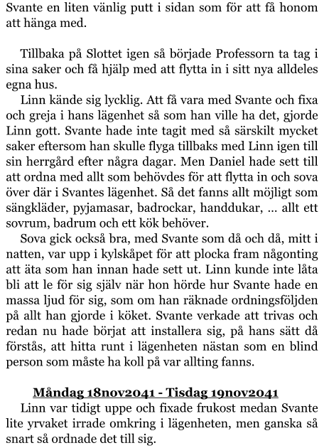 Svante en liten vänlig putt i sidan som för att få honom att hänga med.  Tillbaka på Slottet igen så började Professorn ta tag i sina saker och få hjälp med att flytta in i sitt nya alldeles egna hus. Linn kände sig lycklig. Att få vara med Svante och fixa och greja i hans lägenhet så som han ville ha det, gjorde Linn gott. Svante hade inte tagit med så särskilt mycket saker eftersom han skulle flyga tillbaks med Linn igen till sin herrgård efter några dagar. Men Daniel hade sett till att ordna med allt som behövdes för att flytta in och sova över där i Svantes lägenhet. Så det fanns allt möjligt som sängkläder, pyjamasar, badrockar, handdukar, … allt ett sovrum, badrum och ett kök behöver. Sova gick också bra, med Svante som då och då, mitt i natten, var upp i kylskåpet för att plocka fram någonting att äta som han innan hade sett ut. Linn kunde inte låta bli att le för sig själv när hon hörde hur Svante hade en massa ljud för sig, som om han räknade ordningsföljden på allt han gjorde i köket. Svante verkade att trivas och redan nu hade börjat att installera sig, på hans sätt då förstås, att hitta runt i lägenheten nästan som en blind person som måste ha koll på var allting fanns.  	Måndag 18nov2041 - Tisdag 19nov2041 Linn var tidigt uppe och fixade frukost medan Svante lite yrvaket irrade omkring i lägenheten, men ganska så snart så ordnade det till sig.