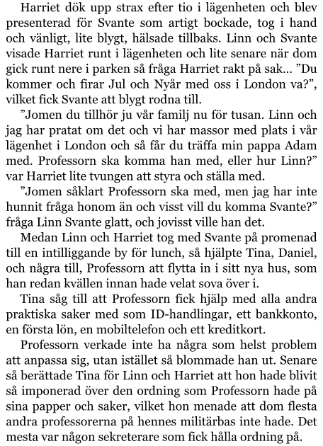 Harriet dök upp strax efter tio i lägenheten och blev presenterad för Svante som artigt bockade, tog i hand och vänligt, lite blygt, hälsade tillbaks. Linn och Svante visade Harriet runt i lägenheten och lite senare när dom gick runt nere i parken så fråga Harriet rakt på sak… ”Du kommer och firar Jul och Nyår med oss i London va?”, vilket fick Svante att blygt rodna till. ”Jomen du tillhör ju vår familj nu för tusan. Linn och jag har pratat om det och vi har massor med plats i vår lägenhet i London och så får du träffa min pappa Adam med. Professorn ska komma han med, eller hur Linn?” var Harriet lite tvungen att styra och ställa med. ”Jomen såklart Professorn ska med, men jag har inte hunnit fråga honom än och visst vill du komma Svante?” fråga Linn Svante glatt, och jovisst ville han det. Medan Linn och Harriet tog med Svante på promenad till en intilliggande by för lunch, så hjälpte Tina, Daniel, och några till, Professorn att flytta in i sitt nya hus, som han redan kvällen innan hade velat sova över i. Tina såg till att Professorn fick hjälp med alla andra praktiska saker med som ID-handlingar, ett bankkonto, en första lön, en mobiltelefon och ett kreditkort. Professorn verkade inte ha några som helst problem att anpassa sig, utan istället så blommade han ut. Senare så berättade Tina för Linn och Harriet att hon hade blivit så imponerad över den ordning som Professorn hade på sina papper och saker, vilket hon menade att dom flesta andra professorerna på hennes militärbas inte hade. Det mesta var någon sekreterare som fick hålla ordning på.