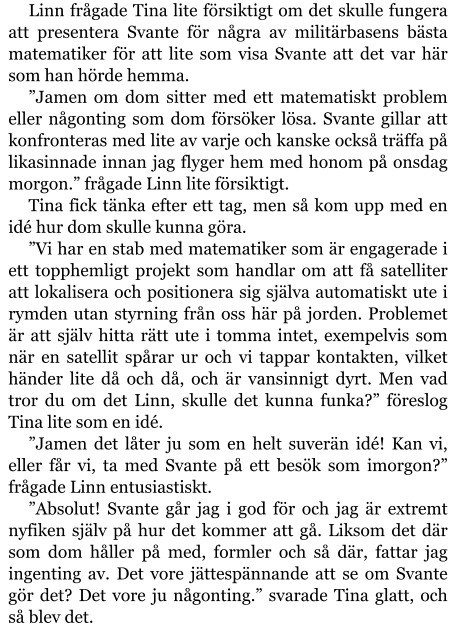 Linn frågade Tina lite försiktigt om det skulle fungera att presentera Svante för några av militärbasens bästa matematiker för att lite som visa Svante att det var här som han hörde hemma. ”Jamen om dom sitter med ett matematiskt problem eller någonting som dom försöker lösa. Svante gillar att konfronteras med lite av varje och kanske också träffa på likasinnade innan jag flyger hem med honom på onsdag morgon.” frågade Linn lite försiktigt. Tina fick tänka efter ett tag, men så kom upp med en idé hur dom skulle kunna göra. ”Vi har en stab med matematiker som är engagerade i ett topphemligt projekt som handlar om att få satelliter att lokalisera och positionera sig själva automatiskt ute i rymden utan styrning från oss här på jorden. Problemet är att själv hitta rätt ute i tomma intet, exempelvis som när en satellit spårar ur och vi tappar kontakten, vilket händer lite då och då, och är vansinnigt dyrt. Men vad tror du om det Linn, skulle det kunna funka?” föreslog Tina lite som en idé. ”Jamen det låter ju som en helt suverän idé! Kan vi, eller får vi, ta med Svante på ett besök som imorgon?” frågade Linn entusiastiskt. ”Absolut! Svante går jag i god för och jag är extremt nyfiken själv på hur det kommer att gå. Liksom det där som dom håller på med, formler och så där, fattar jag ingenting av. Det vore jättespännande att se om Svante gör det? Det vore ju någonting.” svarade Tina glatt, och så blev det.