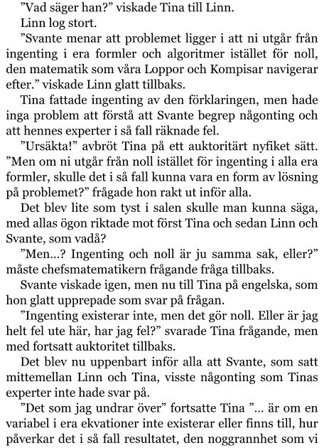 ”Vad säger han?” viskade Tina till Linn. Linn log stort. ”Svante menar att problemet ligger i att ni utgår från ingenting i era formler och algoritmer istället för noll, den matematik som våra Loppor och Kompisar navigerar efter.” viskade Linn glatt tillbaks. Tina fattade ingenting av den förklaringen, men hade inga problem att förstå att Svante begrep någonting och att hennes experter i så fall räknade fel. ”Ursäkta!” avbröt Tina på ett auktoritärt nyfiket sätt. ”Men om ni utgår från noll istället för ingenting i alla era formler, skulle det i så fall kunna vara en form av lösning på problemet?” frågade hon rakt ut inför alla. Det blev lite som tyst i salen skulle man kunna säga, med allas ögon riktade mot först Tina och sedan Linn och Svante, som vadå? ”Men…? Ingenting och noll är ju samma sak, eller?” måste chefsmatematikern frågande fråga tillbaks. Svante viskade igen, men nu till Tina på engelska, som hon glatt upprepade som svar på frågan. ”Ingenting existerar inte, men det gör noll. Eller är jag helt fel ute här, har jag fel?” svarade Tina frågande, men med fortsatt auktoritet tillbaks. Det blev nu uppenbart inför alla att Svante, som satt mittemellan Linn och Tina, visste någonting som Tinas experter inte hade svar på. ”Det som jag undrar över” fortsatte Tina ”… är om en variabel i era ekvationer inte existerar eller finns till, hur påverkar det i så fall resultatet, den noggrannhet som vi