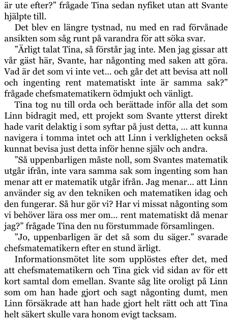 är ute efter?” frågade Tina sedan nyfiket utan att Svante hjälpte till. Det blev en längre tystnad, nu med en rad förvånade ansikten som såg runt på varandra för att söka svar. ”Ärligt talat Tina, så förstår jag inte. Men jag gissar att vår gäst här, Svante, har någonting med saken att göra. Vad är det som vi inte vet… och går det att bevisa att noll och ingenting rent matematiskt inte är samma sak?” frågade chefsmatematikern ödmjukt och vänligt. Tina tog nu till orda och berättade inför alla det som Linn bidragit med, ett projekt som Svante ytterst direkt hade varit delaktig i som syftar på just detta, … att kunna navigera i tomma intet och att Linn i verkligheten också kunnat bevisa just detta inför henne själv och andra. ”Så uppenbarligen måste noll, som Svantes matematik utgår ifrån, inte vara samma sak som ingenting som han menar att er matematik utgår ifrån. Jag menar… att Linn använder sig av den tekniken och matematiken idag och den fungerar. Så hur gör vi? Har vi missat någonting som vi behöver lära oss mer om… rent matematiskt då menar jag?” frågade Tina den nu förstummade församlingen.   ”Jo, uppenbarligen är det så som du säger.” svarade chefsmatematikern efter en stund ärligt. Informationsmötet lite som upplöstes efter det, med att chefsmatematikern och Tina gick vid sidan av för ett kort samtal dom emellan. Svante såg lite oroligt på Linn som om han hade gjort och sagt någonting dumt, men Linn försäkrade att han hade gjort helt rätt och att Tina helt säkert skulle vara honom evigt tacksam.