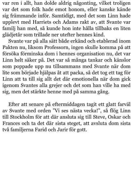 var ren i allt, han dolde aldrig någonting, vilket troligen var det som folk hade emot honom, eller kanske kände sig främmande inför. Samtidigt, med det som Linn hade upplevt med Harriets och Adams rakt av, att Svante var familj han med, så kunde hon inte hålla tillbaks en liten glädjetår som trillade ner utefter hennes kind. Svante var på alla sätt både erkänd och etablerad inom Pakten nu, liksom Professorn, ingen skulle komma på att försöka förminska dom i hennes organisation nu, det var Linn helt säker på. Det var så många tankar och känslor som poppade upp nu tillsammans med Svante när dom lite som började hjälpas åt att packa, så det tog ett tag för Linn att ta till sig allt det där emotionella när dom gick igenom Svantes alla grejer och det som han ville ha med sig, men det stärkte henne med på samma gång.  Efter att senare på eftermiddagen tagit ett glatt farväl av Svante med orden ”Vi ses nästa vecka!”, så flög Linn till Stockholm för att där ansluta sig till Steve, Oskar och Frances och ta det där sista steget, att avsluta dom sista två familjerna Farid och Jarir för gott.