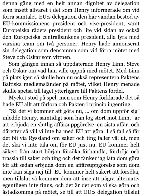 denna gång med en helt annan dignitet av delegation som insett allvaret i det som Henry informerade om vid förra samtalet. EU:s delegation den här vändan bestod av EU-kommissionens president och vise-president, samt Europeiska rådets president och lite vid sidan av också den Europeiska centralbankens president, alla fyra med varsina team om två personer. Henry hade annonserat sin delegation som densamma som vid förra mötet med Steve och Oskar som vittnen. Som gången innan så uppdaterade Henry Linn, Steve och Oskar om vad han ville uppnå med mötet. Med Linn på plats igen så skulle hon nu också representera Paktens Baltiska medlemsländer på mötet, vilket Henry menade skulle spetsa till läget ytterligare till Paktens fördel. Mycket stod på spel, men som Henry förklarade det så hade EU allt att förlora och Pakten i princip ingenting. ”Så det vi kommer att göra nu, … om dom uppför sig” inledde Henry, samtidigt som han log stort mot Linn, ”är att erbjuda en slutlig affärsuppgörelse, en sista affär, och därefter så vill vi inte ha med EU att göra. I så fall så får det bli via Ryssland om saker och ting faller väl ut, men det ska vi inte tala om för EU just nu. EU kommer helt säkert från start början försöka förhandla, fördröja och trassla till saker och ting och det tänker jag låta dom göra för att sedan erbjuda dom en affärsuppgörelse som dom inte kan säga nej till. EU kommer helt säkert att försöka, men tillslut så kommer dom att inse att några alternativ egentligen inte finns, och det är det som vi ska göra och åstadkomma på mötet, se till att EU:s delegation tillslut