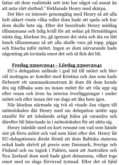 fattar att dom realistiskt sett inte har något val annat än att anta vårt slutbud.” förklarade Henry med skärpa. Det blev en intensiv genomgång med Henry så att alla helt säkert visste vilka roller dom hade att spela och hur dom skulle bete sig. Efter det beordrade Henry middag tillsammans och tidig kväll för att sedan på förmiddagen nästa dag, klockan tio, gå igenom det sista och äta en lätt lunch tillsammans så att alla skulle vara på topp, pigga och fräscha inför mötet. Ingen av dom närvarande hade någonting att invända emot det och så fick det bli.  	Fredag 22nov2041 - Lördag 23nov2041 EU:s delegation anlände i god tid till mötet och blev väl mottagna av hotellet med Kristina och Jan som hade förberett ett sammankomstrum åt dom dit dom kunde dra sig tillbaka som nu innan mötet för att vila upp sig efter resan och även ha interna överläggningar i under mötet och efter innan det var dags att åka hem igen. När klockan närmade sig två så visade Jan vägen till möteslokalen där Henry med sin delegation mötte upp utanför för att inledande artigt hälsa på varandra och därefter bli hänvisade in i möteslokalen för att sätta sig. Henry inledde med en kort resumé om vad som hände sist på förra mötet och vad som hänt efter det. Henry lät EU-delegationen direkt förstå att dom Baltiska staterna också hade skrivit på precis som Danmark, Sverige och Finland och nu ingick i Pakten, samt att Australien och Nya Zeeland dom med hade gjort detsamma, vilket togs emot med en slags förvirrad tystnad. Efter det så bjöd