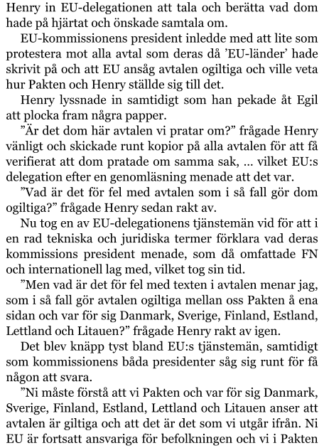 Henry in EU-delegationen att tala och berätta vad dom hade på hjärtat och önskade samtala om. EU-kommissionens president inledde med att lite som protestera mot alla avtal som deras då ’EU-länder’ hade skrivit på och att EU ansåg avtalen ogiltiga och ville veta hur Pakten och Henry ställde sig till det. Henry lyssnade in samtidigt som han pekade åt Egil att plocka fram några papper. ”Är det dom här avtalen vi pratar om?” frågade Henry vänligt och skickade runt kopior på alla avtalen för att få verifierat att dom pratade om samma sak, … vilket EU:s delegation efter en genomläsning menade att det var. ”Vad är det för fel med avtalen som i så fall gör dom ogiltiga?” frågade Henry sedan rakt av. Nu tog en av EU-delegationens tjänstemän vid för att i en rad tekniska och juridiska termer förklara vad deras kommissions president menade, som då omfattade FN och internationell lag med, vilket tog sin tid. ”Men vad är det för fel med texten i avtalen menar jag, som i så fall gör avtalen ogiltiga mellan oss Pakten å ena sidan och var för sig Danmark, Sverige, Finland, Estland, Lettland och Litauen?” frågade Henry rakt av igen. Det blev knäpp tyst bland EU:s tjänstemän, samtidigt som kommissionens båda presidenter såg sig runt för få någon att svara. ”Ni måste förstå att vi Pakten och var för sig Danmark, Sverige, Finland, Estland, Lettland och Litauen anser att avtalen är giltiga och att det är det som vi utgår ifrån. Ni EU är fortsatt ansvariga för befolkningen och vi i Pakten