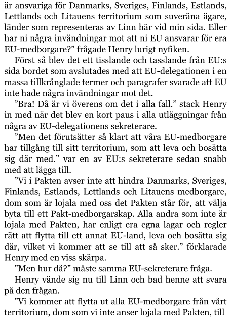 är ansvariga för Danmarks, Sveriges, Finlands, Estlands, Lettlands och Litauens territorium som suveräna ägare, länder som representeras av Linn här vid min sida. Eller har ni några invändningar mot att ni EU ansvarar för era EU-medborgare?” frågade Henry lurigt nyfiken. Först så blev det ett tisslande och tasslande från EU:s sida bordet som avslutades med att EU-delegationen i en massa tillkrånglade termer och paragrafer svarade att EU inte hade några invändningar mot det. ”Bra! Då är vi överens om det i alla fall.” stack Henry in med när det blev en kort paus i alla utläggningar från några av EU-delegationens sekreterare. ”Men det förutsätter så klart att våra EU-medborgare har tillgång till sitt territorium, som att leva och bosätta sig där med.” var en av EU:s sekreterare sedan snabb med att lägga till. ”Vi i Pakten avser inte att hindra Danmarks, Sveriges, Finlands, Estlands, Lettlands och Litauens medborgare, dom som är lojala med oss det Pakten står för, att välja byta till ett Pakt-medborgarskap. Alla andra som inte är lojala med Pakten, har enligt era egna lagar och regler rätt att flytta till ett annat EU-land, leva och bosätta sig där, vilket vi kommer att se till att så sker.” förklarade Henry med en viss skärpa. ”Men hur då?” måste samma EU-sekreterare fråga. Henry vände sig nu till Linn och bad henne att svara på den frågan. ”Vi kommer att flytta ut alla EU-medborgare från vårt territorium, dom som vi inte anser lojala med Pakten, till