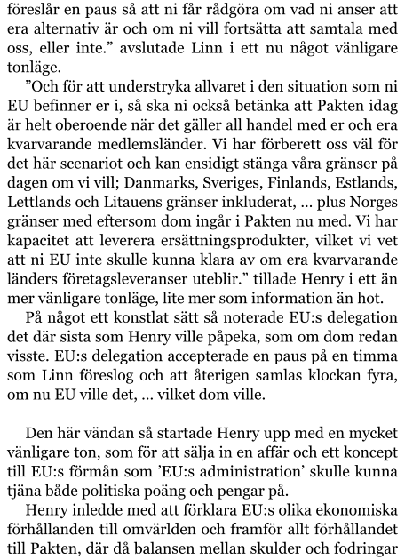 föreslår en paus så att ni får rådgöra om vad ni anser att era alternativ är och om ni vill fortsätta att samtala med oss, eller inte.” avslutade Linn i ett nu något vänligare tonläge. ”Och för att understryka allvaret i den situation som ni EU befinner er i, så ska ni också betänka att Pakten idag är helt oberoende när det gäller all handel med er och era kvarvarande medlemsländer. Vi har förberett oss väl för det här scenariot och kan ensidigt stänga våra gränser på dagen om vi vill; Danmarks, Sveriges, Finlands, Estlands, Lettlands och Litauens gränser inkluderat, … plus Norges gränser med eftersom dom ingår i Pakten nu med. Vi har kapacitet att leverera ersättningsprodukter, vilket vi vet att ni EU inte skulle kunna klara av om era kvarvarande länders företagsleveranser uteblir.” tillade Henry i ett än mer vänligare tonläge, lite mer som information än hot. På något ett konstlat sätt så noterade EU:s delegation det där sista som Henry ville påpeka, som om dom redan visste. EU:s delegation accepterade en paus på en timma som Linn föreslog och att återigen samlas klockan fyra, om nu EU ville det, … vilket dom ville.  Den här vändan så startade Henry upp med en mycket vänligare ton, som för att sälja in en affär och ett koncept till EU:s förmån som ’EU:s administration’ skulle kunna tjäna både politiska poäng och pengar på. Henry inledde med att förklara EU:s olika ekonomiska förhållanden till omvärlden och framför allt förhållandet till Pakten, där då balansen mellan skulder och fodringar