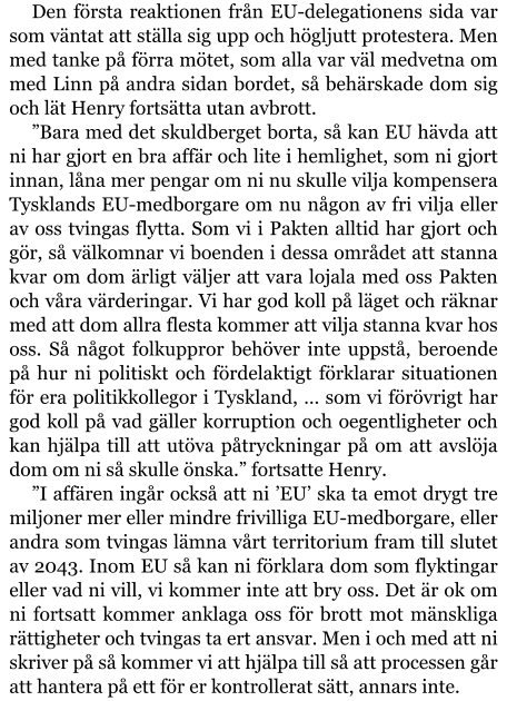 Den första reaktionen från EU-delegationens sida var som väntat att ställa sig upp och högljutt protestera. Men med tanke på förra mötet, som alla var väl medvetna om med Linn på andra sidan bordet, så behärskade dom sig och lät Henry fortsätta utan avbrott. ”Bara med det skuldberget borta, så kan EU hävda att ni har gjort en bra affär och lite i hemlighet, som ni gjort innan, låna mer pengar om ni nu skulle vilja kompensera Tysklands EU-medborgare om nu någon av fri vilja eller av oss tvingas flytta. Som vi i Pakten alltid har gjort och gör, så välkomnar vi boenden i dessa området att stanna kvar om dom ärligt väljer att vara lojala med oss Pakten och våra värderingar. Vi har god koll på läget och räknar med att dom allra flesta kommer att vilja stanna kvar hos oss. Så något folkuppror behöver inte uppstå, beroende på hur ni politiskt och fördelaktigt förklarar situationen för era politikkollegor i Tyskland, … som vi förövrigt har god koll på vad gäller korruption och oegentligheter och kan hjälpa till att utöva påtryckningar på om att avslöja dom om ni så skulle önska.” fortsatte Henry. ”I affären ingår också att ni ’EU’ ska ta emot drygt tre miljoner mer eller mindre frivilliga EU-medborgare, eller andra som tvingas lämna vårt territorium fram till slutet av 2043. Inom EU så kan ni förklara dom som flyktingar eller vad ni vill, vi kommer inte att bry oss. Det är ok om ni fortsatt kommer anklaga oss för brott mot mänskliga rättigheter och tvingas ta ert ansvar. Men i och med att ni skriver på så kommer vi att hjälpa till så att processen går att hantera på ett för er kontrollerat sätt, annars inte.