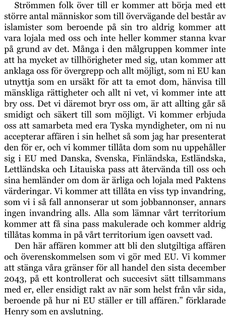 Strömmen folk över till er kommer att börja med ett större antal människor som till övervägande del består av islamister som beroende på sin tro aldrig kommer att vara lojala med oss och inte heller kommer stanna kvar på grund av det. Många i den målgruppen kommer inte att ha mycket av tillhörigheter med sig, utan kommer att anklaga oss för övergrepp och allt möjligt, som ni EU kan utnyttja som en ursäkt för att ta emot dom, hänvisa till mänskliga rättigheter och allt ni vet, vi kommer inte att bry oss. Det vi däremot bryr oss om, är att allting går så smidigt och säkert till som möjligt. Vi kommer erbjuda oss att samarbeta med era Tyska myndigheter, om ni nu accepterar affären i sin helhet så som jag har presenterat den för er, och vi kommer tillåta dom som nu uppehåller sig i EU med Danska, Svenska, Finländska, Estländska, Lettländska och Litauiska pass att återvända till oss och sina hemländer om dom är ärliga och lojala med Paktens värderingar. Vi kommer att tillåta en viss typ invandring, som vi i så fall annonserar ut som jobbannonser, annars ingen invandring alls. Alla som lämnar vårt territorium kommer att få sina pass makulerade och kommer aldrig tillåtas komma in på vårt territorium igen oavsett vad. Den här affären kommer att bli den slutgiltiga affären och överenskommelsen som vi gör med EU. Vi kommer att stänga våra gränser för all handel den sista december 2043, på ett kontrollerat och succesivt sätt tillsammans med er, eller ensidigt rakt av när som helst från vår sida, beroende på hur ni EU ställer er till affären.” förklarade Henry som en avslutning.