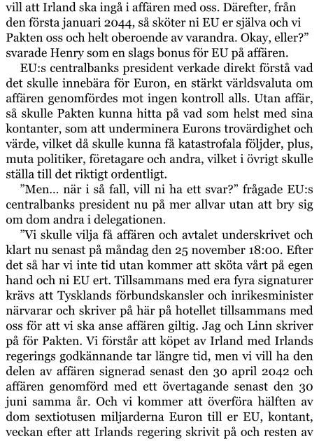 vill att Irland ska ingå i affären med oss. Därefter, från den första januari 2044, så sköter ni EU er själva och vi Pakten oss och helt oberoende av varandra. Okay, eller?” svarade Henry som en slags bonus för EU på affären. EU:s centralbanks president verkade direkt förstå vad det skulle innebära för Euron, en stärkt världsvaluta om affären genomfördes mot ingen kontroll alls. Utan affär, så skulle Pakten kunna hitta på vad som helst med sina kontanter, som att underminera Eurons trovärdighet och värde, vilket då skulle kunna få katastrofala följder, plus, muta politiker, företagare och andra, vilket i övrigt skulle ställa till det riktigt ordentligt. ”Men… när i så fall, vill ni ha ett svar?” frågade EU:s centralbanks president nu på mer allvar utan att bry sig om dom andra i delegationen. ”Vi skulle vilja få affären och avtalet underskrivet och klart nu senast på måndag den 25 november 18:00. Efter det så har vi inte tid utan kommer att sköta vårt på egen hand och ni EU ert. Tillsammans med era fyra signaturer krävs att Tysklands förbundskansler och inrikesminister närvarar och skriver på här på hotellet tillsammans med oss för att vi ska anse affären giltig. Jag och Linn skriver på för Pakten. Vi förstår att köpet av Irland med Irlands regerings godkännande tar längre tid, men vi vill ha den delen av affären signerad senast den 30 april 2042 och affären genomförd med ett övertagande senast den 30 juni samma år. Och vi kommer att överföra hälften av dom sextiotusen miljarderna Euron till er EU, kontant, veckan efter att Irlands regering skrivit på och resten av