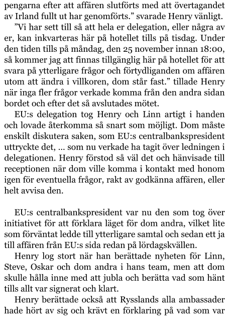 pengarna efter att affären slutförts med att övertagandet av Irland fullt ut har genomförts.” svarade Henry vänligt. ”Vi har sett till så att hela er delegation, eller några av er, kan inkvarteras här på hotellet tills på tisdag. Under den tiden tills på måndag, den 25 november innan 18:00, så kommer jag att finnas tillgänglig här på hotellet för att svara på ytterligare frågor och förtydliganden om affären utom att ändra i villkoren, dom står fast.” tillade Henry när inga fler frågor verkade komma från den andra sidan bordet och efter det så avslutades mötet. EU:s delegation tog Henry och Linn artigt i handen och lovade återkomma så snart som möjligt. Dom måste enskilt diskutera saken, som EU:s centralbankspresident uttryckte det, … som nu verkade ha tagit över ledningen i delegationen. Henry förstod så väl det och hänvisade till receptionen när dom ville komma i kontakt med honom igen för eventuella frågor, rakt av godkänna affären, eller helt avvisa den.  EU:s centralbankspresident var nu den som tog över initiativet för att förklara läget för dom andra, vilket lite som förväntat ledde till ytterligare samtal och sedan ett ja till affären från EU:s sida redan på lördagskvällen. Henry log stort när han berättade nyheten för Linn, Steve, Oskar och dom andra i hans team, men att dom skulle hålla inne med att jubla och berätta vad som hänt tills allt var signerat och klart. Henry berättade också att Rysslands alla ambassader hade hört av sig och krävt en förklaring på vad som var