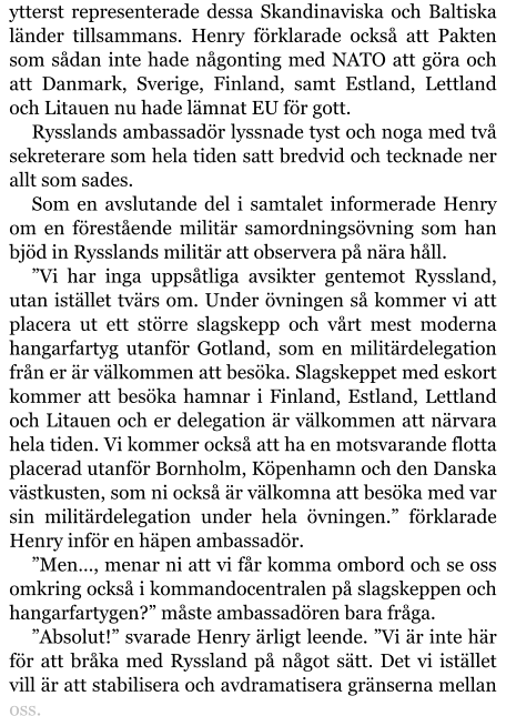 ytterst representerade dessa Skandinaviska och Baltiska länder tillsammans. Henry förklarade också att Pakten som sådan inte hade någonting med NATO att göra och att Danmark, Sverige, Finland, samt Estland, Lettland och Litauen nu hade lämnat EU för gott. Rysslands ambassadör lyssnade tyst och noga med två sekreterare som hela tiden satt bredvid och tecknade ner allt som sades. Som en avslutande del i samtalet informerade Henry om en förestående militär samordningsövning som han bjöd in Rysslands militär att observera på nära håll. ”Vi har inga uppsåtliga avsikter gentemot Ryssland, utan istället tvärs om. Under övningen så kommer vi att placera ut ett större slagskepp och vårt mest moderna hangarfartyg utanför Gotland, som en militärdelegation från er är välkommen att besöka. Slagskeppet med eskort kommer att besöka hamnar i Finland, Estland, Lettland och Litauen och er delegation är välkommen att närvara hela tiden. Vi kommer också att ha en motsvarande flotta placerad utanför Bornholm, Köpenhamn och den Danska västkusten, som ni också är välkomna att besöka med var sin militärdelegation under hela övningen.” förklarade Henry inför en häpen ambassadör. ”Men…, menar ni att vi får komma ombord och se oss omkring också i kommandocentralen på slagskeppen och hangarfartygen?” måste ambassadören bara fråga. ”Absolut!” svarade Henry ärligt leende. ”Vi är inte här för att bråka med Ryssland på något sätt. Det vi istället vill är att stabilisera och avdramatisera gränserna mellan oss.