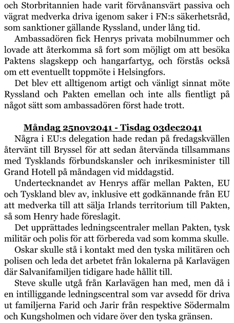 och Storbritannien hade varit förvånansvärt passiva och vägrat medverka driva igenom saker i FN:s säkerhetsråd, som sanktioner gällande Ryssland, under lång tid. Ambassadören fick Henrys privata mobilnummer och lovade att återkomma så fort som möjligt om att besöka Paktens slagskepp och hangarfartyg, och förstås också om ett eventuellt toppmöte i Helsingfors. Det blev ett alltigenom artigt och vänligt sinnat möte Ryssland och Pakten emellan och inte alls fientligt på något sätt som ambassadören först hade trott.  	Måndag 25nov2041 - Tisdag 03dec2041 Några i EU:s delegation hade redan på fredagskvällen återvänt till Bryssel för att sedan återvända tillsammans med Tysklands förbundskansler och inrikesminister till Grand Hotell på måndagen vid middagstid. Undertecknandet av Henrys affär mellan Pakten, EU och Tyskland blev av, inklusive ett godkännande från EU att medverka till att sälja Irlands territorium till Pakten, så som Henry hade föreslagit. Det upprättades ledningscentraler mellan Pakten, tysk militär och polis för att förbereda vad som komma skulle. Oskar skulle stå i kontakt med den tyska militären och polisen och leda det arbetet från lokalerna på Karlavägen där Salvanifamiljen tidigare hade hållit till. Steve skulle utgå från Karlavägen han med, men då i en intilliggande ledningscentral som var avsedd för driva ut familjerna Farid och Jarir från respektive Södermalm och Kungsholmen och vidare över den tyska gränsen.