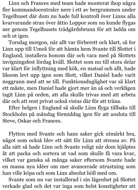 Linn och Frances med team hade monterat ihop några fler kommandocentraler nere i ett av bergrummen under Tegelhuset där dom nu hade full kontroll över Linns alla kvarvarande strax över åttio Loppor som nu kunde flygas ner genom Tegelhusets trädgårdsbrunn för att ladda om och ut igen. Torsdag morgon, när allt var förberett och klart, så for Linn upp till Umeå för att hämta hem Svante till Slottet i England, installera honom där och vara med på Slottets invigningsfest lördag kväll. Slottet som nu till stora delar var klart för inflyttning med kök, en matsal och allt, hade liksom levt upp igen som Slott, vilket Daniel hade varit noggrann med att se till. Funktionsduglighet var så klart ett måste, men Daniel hade gjort mer än så och verkligen tagit Linn på orden, att alla skulle trivas med att arbeta där och att rent privat också vistas där för att träna. Efter helgen i England så skulle Linn flyga tillbaks till Stockholm på måndag förmiddag igen för att ansluta till Steve, Oskar och Frances.  Flytten med Svante och hans saker gick utmärkt bra, något som också blev ett sätt för Linn att stressa av. På alla sätt så hade Linn och Svante roligt när dom hjälptes åt att packa och sortera ut vad som skulle få vara kvar, vilket var ganska så många saker eftersom Svante hade en massa nya idéer om mer avancerade utrustning som han ville köpa och som Linn absolut höll med om. Svante som nu var installerad i sin lägenhet på Slottet verkade glad och det var inga som helst konstigheter att