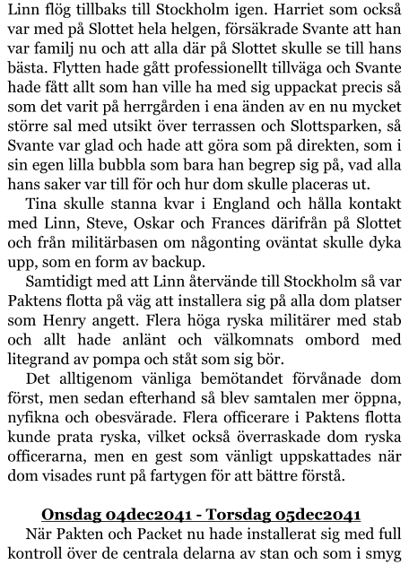 Linn flög tillbaks till Stockholm igen. Harriet som också var med på Slottet hela helgen, försäkrade Svante att han var familj nu och att alla där på Slottet skulle se till hans bästa. Flytten hade gått professionellt tillväga och Svante hade fått allt som han ville ha med sig uppackat precis så som det varit på herrgården i ena änden av en nu mycket större sal med utsikt över terrassen och Slottsparken, så Svante var glad och hade att göra som på direkten, som i sin egen lilla bubbla som bara han begrep sig på, vad alla hans saker var till för och hur dom skulle placeras ut. Tina skulle stanna kvar i England och hålla kontakt med Linn, Steve, Oskar och Frances därifrån på Slottet och från militärbasen om någonting oväntat skulle dyka upp, som en form av backup. Samtidigt med att Linn återvände till Stockholm så var Paktens flotta på väg att installera sig på alla dom platser som Henry angett. Flera höga ryska militärer med stab och allt hade anlänt och välkomnats ombord med litegrand av pompa och ståt som sig bör. Det alltigenom vänliga bemötandet förvånade dom först, men sedan efterhand så blev samtalen mer öppna, nyfikna och obesvärade. Flera officerare i Paktens flotta kunde prata ryska, vilket också överraskade dom ryska officerarna, men en gest som vänligt uppskattades när dom visades runt på fartygen för att bättre förstå.  	Onsdag 04dec2041 - Torsdag 05dec2041 När Pakten och Packet nu hade installerat sig med full kontroll över de centrala delarna av stan och som i smyg