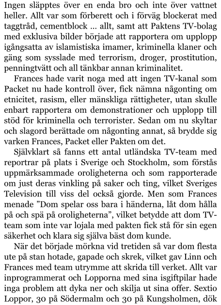 Ingen släpptes över en enda bro och inte över vattnet heller. Allt var som förberett och i förväg blockerat med taggtråd, cementblock … allt, samt att Paktens TV-bolag med exklusiva bilder började att rapportera om upplopp igångsatta av islamistiska imamer, kriminella klaner och gäng som sysslade med terrorism, droger, prostitution, penningtvätt och all tänkbar annan kriminalitet. Frances hade varit noga med att ingen TV-kanal som Packet nu hade kontroll över, fick nämna någonting om etnicitet, rasism, eller mänskliga rättigheter, utan skulle enbart rapportera om demonstrationer och upplopp till stöd för kriminella och terrorister. Sedan om nu skyltar och slagord berättade om någonting annat, så brydde sig varken Frances, Packet eller Pakten om det. Självklart så fanns ett antal utländska TV-team med reportrar på plats i Sverige och Stockholm, som förstås uppmärksammade oroligheterna och som rapporterade om just deras vinkling på saker och ting, vilket Sveriges Television till viss del också gjorde. Men som Frances menade ”Dom spelar oss bara i händerna, låt dom hålla på och spä på oroligheterna”, vilket betydde att dom TV-team som inte var lojala med pakten fick stå för sin egen säkerhet och klara sig själva bäst dom kunde. När det började mörkna vid tretiden så var dom flesta ute på stan hotade, gapade och skrek, vilket gav Linn och Frances med team utrymme att skrida till verket. Allt var inprogrammerat och Lopporna med sina isgiftpilar hade inga problem att dyka ner och skilja ut sina offer. Sextio Loppor, 30 på Södermalm och 30 på Kungsholmen, dök