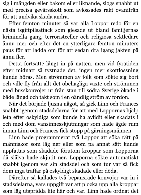 sig i mängden eller bakom eller liknande, slogs snabbt ut med precisa gevärsskott som avlossades rakt ovanifrån för att undvika skada andra. Efter femton minuter så var alla Loppor redo för en nästa isgiftpilsattack som glesade ut bland familjernas kriminella gäng, terroristceller och religiösa sektledare ännu mer och efter det en ytterligare femton minuters paus för att ladda om för att sedan dra igång jakten på ännu fler. Detta fortsatte långt in på natten, men vid fyratiden efter midnatt så tystnade det, ingen mer skottlossning kunde höras. Men strömmen av folk som sökte sig bort och ville fly från allt det obehagliga växte och strömmen med busskonvojer ut från stan till södra Sverige ökade i både längd och takt som i en oändlig ström av fordon. När det började ljusna något, så gick Linn och Frances snabbt igenom stadsdelarna för att med Loppornas hjälp leta efter oskyldiga som kunde ha avlidit eller skadats i och med dom vansinnesskjutningar som hade ägde rum innan Linn och Frances fick stopp på gärningsmännen. Linn hade programmerat två Loppor att söka rätt på människor som låg ner eller som på annat sätt kunde uppfattas som skadade förutom kroppar som Lopporna då själva hade skjutit ner. Lopporna sökte automatiskt snabbt igenom var sin stadsdel och som tur var så fick dom inga träffar på oskyldigt skadade eller döda. Därefter så kallades två bepansrade konvojer var in i stadsdelarna, vars uppgift var att plocka upp alla kroppar som låg utspridda lite här och var. Linn hade ordnat det