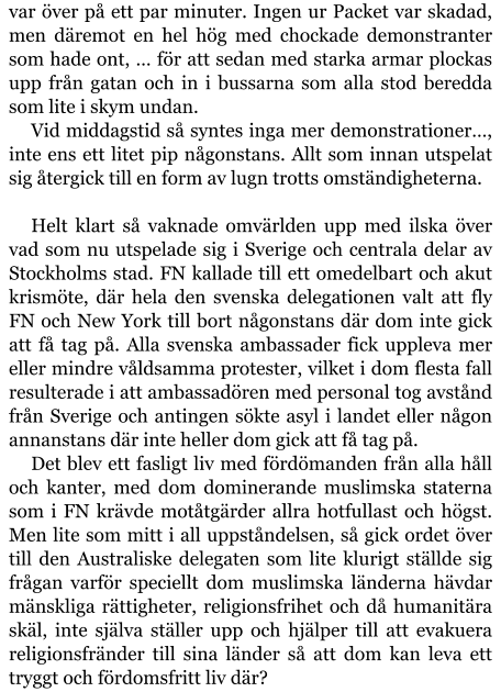 var över på ett par minuter. Ingen ur Packet var skadad, men däremot en hel hög med chockade demonstranter som hade ont, … för att sedan med starka armar plockas upp från gatan och in i bussarna som alla stod beredda som lite i skym undan. Vid middagstid så syntes inga mer demonstrationer…, inte ens ett litet pip någonstans. Allt som innan utspelat sig återgick till en form av lugn trotts omständigheterna.  Helt klart så vaknade omvärlden upp med ilska över vad som nu utspelade sig i Sverige och centrala delar av Stockholms stad. FN kallade till ett omedelbart och akut krismöte, där hela den svenska delegationen valt att fly FN och New York till bort någonstans där dom inte gick att få tag på. Alla svenska ambassader fick uppleva mer eller mindre våldsamma protester, vilket i dom flesta fall resulterade i att ambassadören med personal tog avstånd från Sverige och antingen sökte asyl i landet eller någon annanstans där inte heller dom gick att få tag på. Det blev ett fasligt liv med fördömanden från alla håll och kanter, med dom dominerande muslimska staterna som i FN krävde motåtgärder allra hotfullast och högst. Men lite som mitt i all uppståndelsen, så gick ordet över till den Australiske delegaten som lite klurigt ställde sig frågan varför speciellt dom muslimska länderna hävdar mänskliga rättigheter, religionsfrihet och då humanitära skäl, inte själva ställer upp och hjälper till att evakuera religionsfränder till sina länder så att dom kan leva ett tryggt och fördomsfritt liv där?