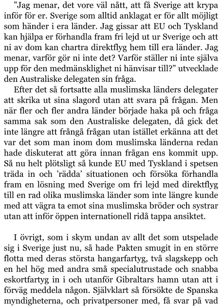 ”Jag menar, det vore väl nått, att få Sverige att krypa inför för er. Sverige som alltid anklagat er för allt möjligt som händer i era länder. Jag gissar att EU och Tyskland kan hjälpa er förhandla fram fri lejd ut ur Sverige och att ni av dom kan chartra direktflyg hem till era länder. Jag menar, varför gör ni inte det? Varför ställer ni inte själva upp för den medmänsklighet ni hänvisar till?” utvecklade den Australiske delegaten sin fråga. Efter det så fortsatte alla muslimska länders delegater att skrika ut sina slagord utan att svara på frågan. Men när fler och fler andra länder började haka på och fråga samma sak som den Australiske delegaten, då gick det inte längre att frångå frågan utan istället erkänna att det var det som man inom dom muslimska länderna redan hade diskuterat att göra innan frågan ens kommit upp. Så nu helt plötsligt så kunde EU med Tyskland i spetsen träda in och ’rädda’ situationen och försöka förhandla fram en lösning med Sverige om fri lejd med direktflyg till en rad olika muslimska länder som inte längre kunde med att vägra ta emot sina muslimska bröder och systrar utan att inför öppen internationell ridå tappa ansiktet.  I övrigt, som i skym undan av allt det som utspelade sig i Sverige just nu, så hade Pakten smugit in en större flotta med deras största hangarfartyg, två slagskepp och en hel hög med andra små specialutrustade och snabba eskortfartyg in i och utanför Gibraltars hamn utan att i förväg meddela någon. Självklart så försökte de Spanska myndigheterna, och privatpersoner med, få svar på vad