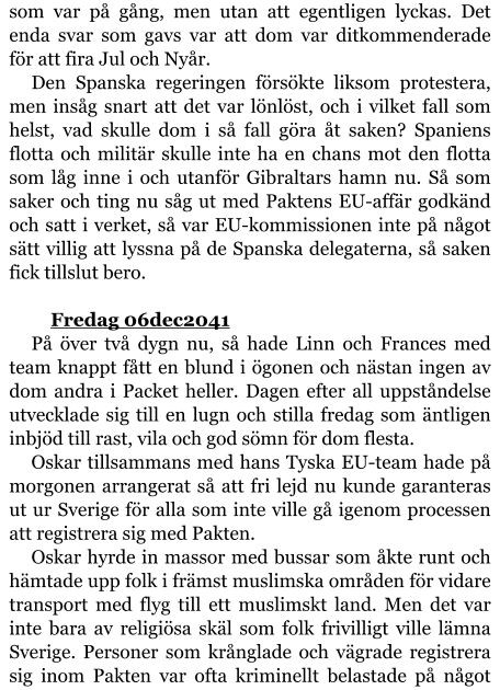 som var på gång, men utan att egentligen lyckas. Det enda svar som gavs var att dom var ditkommenderade för att fira Jul och Nyår. Den Spanska regeringen försökte liksom protestera, men insåg snart att det var lönlöst, och i vilket fall som helst, vad skulle dom i så fall göra åt saken? Spaniens flotta och militär skulle inte ha en chans mot den flotta som låg inne i och utanför Gibraltars hamn nu. Så som saker och ting nu såg ut med Paktens EU-affär godkänd och satt i verket, så var EU-kommissionen inte på något sätt villig att lyssna på de Spanska delegaterna, så saken fick tillslut bero.  	Fredag 06dec2041 På över två dygn nu, så hade Linn och Frances med team knappt fått en blund i ögonen och nästan ingen av dom andra i Packet heller. Dagen efter all uppståndelse utvecklade sig till en lugn och stilla fredag som äntligen inbjöd till rast, vila och god sömn för dom flesta. Oskar tillsammans med hans Tyska EU-team hade på morgonen arrangerat så att fri lejd nu kunde garanteras ut ur Sverige för alla som inte ville gå igenom processen att registrera sig med Pakten. Oskar hyrde in massor med bussar som åkte runt och hämtade upp folk i främst muslimska områden för vidare transport med flyg till ett muslimskt land. Men det var inte bara av religiösa skäl som folk frivilligt ville lämna Sverige. Personer som krånglade och vägrade registrera sig inom Pakten var ofta kriminellt belastade på något