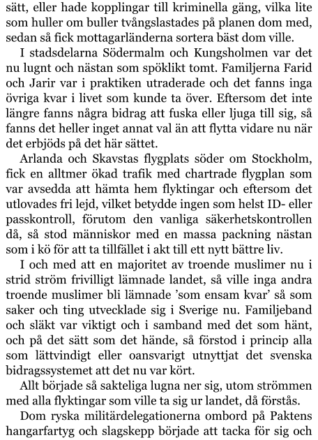 sätt, eller hade kopplingar till kriminella gäng, vilka lite som huller om buller tvångslastades på planen dom med, sedan så fick mottagarländerna sortera bäst dom ville. I stadsdelarna Södermalm och Kungsholmen var det nu lugnt och nästan som spöklikt tomt. Familjerna Farid och Jarir var i praktiken utraderade och det fanns inga övriga kvar i livet som kunde ta över. Eftersom det inte längre fanns några bidrag att fuska eller ljuga till sig, så fanns det heller inget annat val än att flytta vidare nu när det erbjöds på det här sättet. Arlanda och Skavstas flygplats söder om Stockholm, fick en alltmer ökad trafik med chartrade flygplan som var avsedda att hämta hem flyktingar och eftersom det utlovades fri lejd, vilket betydde ingen som helst ID- eller passkontroll, förutom den vanliga säkerhetskontrollen då, så stod människor med en massa packning nästan som i kö för att ta tillfället i akt till ett nytt bättre liv. I och med att en majoritet av troende muslimer nu i strid ström frivilligt lämnade landet, så ville inga andra troende muslimer bli lämnade ’som ensam kvar’ så som saker och ting utvecklade sig i Sverige nu. Familjeband och släkt var viktigt och i samband med det som hänt, och på det sätt som det hände, så förstod i princip alla som lättvindigt eller oansvarigt utnyttjat det svenska bidragssystemet att det nu var kört. Allt började så sakteliga lugna ner sig, utom strömmen med alla flyktingar som ville ta sig ur landet, då förstås. Dom ryska militärdelegationerna ombord på Paktens hangarfartyg och slagskepp började att tacka för sig och