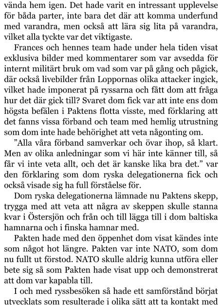 vända hem igen. Det hade varit en intressant upplevelse för båda parter, inte bara det där att komma underfund med varandra, men också att lära sig lita på varandra, vilket alla tyckte var det viktigaste. Frances och hennes team hade under hela tiden visat exklusiva bilder med kommentarer som var avsedda för internt militärt bruk om vad som var på gång och pågick, där också livebilder från Loppornas olika attacker ingick, vilket hade imponerat på ryssarna och fått dom att fråga hur det där gick till? Svaret dom fick var att inte ens dom högsta befälen i Paktens flotta visste, med förklaring att det fanns vissa förband och team med hemlig utrustning som dom inte hade behörighet att veta någonting om. ”Alla våra förband samverkar och övar ihop, så klart. Men av olika anledningar som vi här inte känner till, så får vi inte veta allt, och det är kanske lika bra det.” var den förklaring som dom ryska delegationerna fick och också visade sig ha full förståelse för. Dom ryska delegationerna lämnade nu Paktens skepp, trygga med att veta att några av skeppen skulle stanna kvar i Östersjön och från och till lägga till i dom baltiska hamnarna och i finska hamnar med. Pakten hade med den öppenhet dom visat kändes inte som något hot längre. Pakten var inte NATO, som dom nu fullt ut förstod. NATO skulle aldrig kunna utföra eller bete sig så som Pakten hade visat upp och demonstrerat att dom var kapabla till. I och med ryssbesöken så hade ett samförstånd börjat utvecklats som resulterade i olika sätt att ta kontakt med