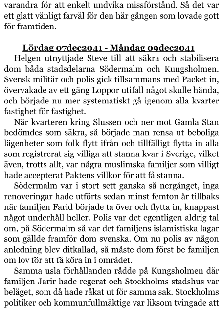 varandra för att enkelt undvika missförstånd. Så det var ett glatt vänligt farväl för den här gången som lovade gott för framtiden.  	Lördag 07dec2041 - Måndag 09dec2041 Helgen utnyttjade Steve till att säkra och stabilisera dom båda stadsdelarna Södermalm och Kungsholmen. Svensk militär och polis gick tillsammans med Packet in, övervakade av ett gäng Loppor utifall något skulle hända, och började nu mer systematiskt gå igenom alla kvarter fastighet för fastighet. När kvarteren kring Slussen och ner mot Gamla Stan bedömdes som säkra, så började man rensa ut beboliga lägenheter som folk flytt ifrån och tillfälligt flytta in alla som registrerat sig villiga att stanna kvar i Sverige, vilket även, trotts allt, var några muslimska familjer som villigt hade accepterat Paktens villkor för att få stanna. Södermalm var i stort sett ganska så nergånget, inga renoveringar hade utförts sedan minst femton år tillbaks när familjen Farid började ta över och flytta in, knappast något underhåll heller. Polis var det egentligen aldrig tal om, på Södermalm så var det familjens islamistiska lagar som gällde framför dom svenska. Om nu polis av någon anledning blev ditkallad, så måste dom först be familjen om lov för att få köra in i området. Samma usla förhållanden rådde på Kungsholmen där familjen Jarir hade regerat och Stockholms stadshus var beläget, som då hade råkat ut för samma sak. Stockholms politiker och kommunfullmäktige var liksom tvingade att