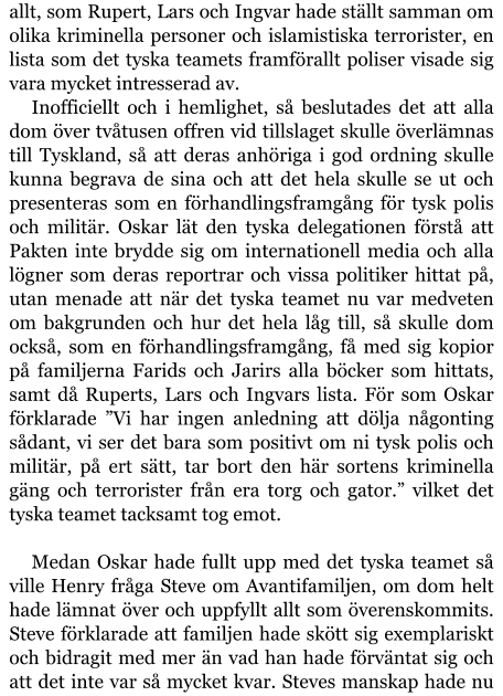 allt, som Rupert, Lars och Ingvar hade ställt samman om olika kriminella personer och islamistiska terrorister, en lista som det tyska teamets framförallt poliser visade sig vara mycket intresserad av. Inofficiellt och i hemlighet, så beslutades det att alla dom över tvåtusen offren vid tillslaget skulle överlämnas till Tyskland, så att deras anhöriga i god ordning skulle kunna begrava de sina och att det hela skulle se ut och presenteras som en förhandlingsframgång för tysk polis och militär. Oskar lät den tyska delegationen förstå att Pakten inte brydde sig om internationell media och alla lögner som deras reportrar och vissa politiker hittat på, utan menade att när det tyska teamet nu var medveten om bakgrunden och hur det hela låg till, så skulle dom också, som en förhandlingsframgång, få med sig kopior på familjerna Farids och Jarirs alla böcker som hittats, samt då Ruperts, Lars och Ingvars lista. För som Oskar förklarade ”Vi har ingen anledning att dölja någonting sådant, vi ser det bara som positivt om ni tysk polis och militär, på ert sätt, tar bort den här sortens kriminella gäng och terrorister från era torg och gator.” vilket det tyska teamet tacksamt tog emot.  Medan Oskar hade fullt upp med det tyska teamet så ville Henry fråga Steve om Avantifamiljen, om dom helt hade lämnat över och uppfyllt allt som överenskommits. Steve förklarade att familjen hade skött sig exemplariskt och bidragit med mer än vad han hade förväntat sig och att det inte var så mycket kvar. Steves manskap hade nu