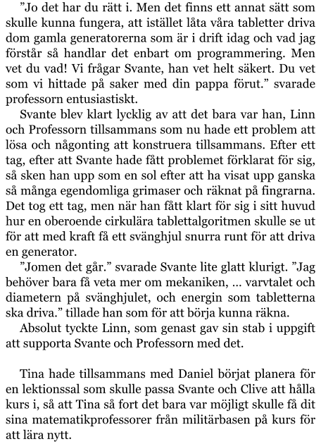 ”Jo det har du rätt i. Men det finns ett annat sätt som skulle kunna fungera, att istället låta våra tabletter driva dom gamla generatorerna som är i drift idag och vad jag förstår så handlar det enbart om programmering. Men vet du vad! Vi frågar Svante, han vet helt säkert. Du vet som vi hittade på saker med din pappa förut.” svarade professorn entusiastiskt. Svante blev klart lycklig av att det bara var han, Linn och Professorn tillsammans som nu hade ett problem att lösa och någonting att konstruera tillsammans. Efter ett tag, efter att Svante hade fått problemet förklarat för sig, så sken han upp som en sol efter att ha visat upp ganska så många egendomliga grimaser och räknat på fingrarna. Det tog ett tag, men när han fått klart för sig i sitt huvud hur en oberoende cirkulära tablettalgoritmen skulle se ut för att med kraft få ett svänghjul snurra runt för att driva en generator. ”Jomen det går.” svarade Svante lite glatt klurigt. ”Jag behöver bara få veta mer om mekaniken, … varvtalet och diametern på svänghjulet, och energin som tabletterna ska driva.” tillade han som för att börja kunna räkna. Absolut tyckte Linn, som genast gav sin stab i uppgift att supporta Svante och Professorn med det.  Tina hade tillsammans med Daniel börjat planera för en lektionssal som skulle passa Svante och Clive att hålla kurs i, så att Tina så fort det bara var möjligt skulle få dit sina matematikprofessorer från militärbasen på kurs för att lära nytt.