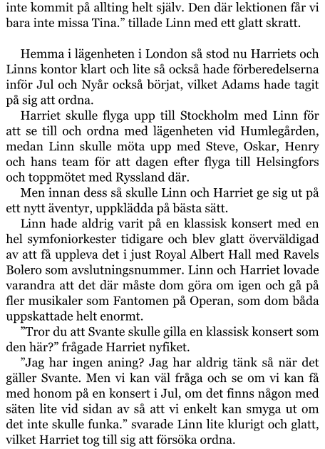 inte kommit på allting helt själv. Den där lektionen får vi bara inte missa Tina.” tillade Linn med ett glatt skratt.  Hemma i lägenheten i London så stod nu Harriets och Linns kontor klart och lite så också hade förberedelserna inför Jul och Nyår också börjat, vilket Adams hade tagit på sig att ordna. Harriet skulle flyga upp till Stockholm med Linn för att se till och ordna med lägenheten vid Humlegården, medan Linn skulle möta upp med Steve, Oskar, Henry och hans team för att dagen efter flyga till Helsingfors och toppmötet med Ryssland där. Men innan dess så skulle Linn och Harriet ge sig ut på ett nytt äventyr, uppklädda på bästa sätt. Linn hade aldrig varit på en klassisk konsert med en hel symfoniorkester tidigare och blev glatt överväldigad av att få uppleva det i just Royal Albert Hall med Ravels Bolero som avslutningsnummer. Linn och Harriet lovade varandra att det där måste dom göra om igen och gå på fler musikaler som Fantomen på Operan, som dom båda uppskattade helt enormt. ”Tror du att Svante skulle gilla en klassisk konsert som den här?” frågade Harriet nyfiket. ”Jag har ingen aning? Jag har aldrig tänk så när det gäller Svante. Men vi kan väl fråga och se om vi kan få med honom på en konsert i Jul, om det finns någon med säten lite vid sidan av så att vi enkelt kan smyga ut om det inte skulle funka.” svarade Linn lite klurigt och glatt, vilket Harriet tog till sig att försöka ordna.